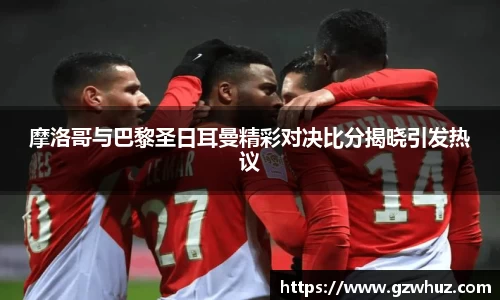 摩洛哥与巴黎圣日耳曼精彩对决比分揭晓引发热议